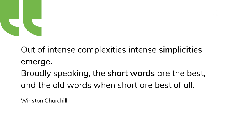 Out of intense complexities intense simplicities emerge. Broadly speaking, the short words are the best, and the old words when short are best of all. Winston Churchill